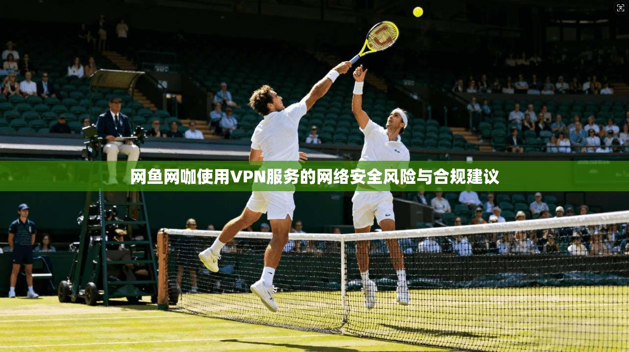 网鱼网咖使用VPN服务的网络安全风险与合规建议