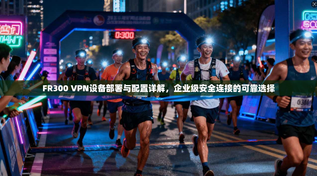 FR300 VPN设备部署与配置详解,企业级安全连接的可靠选择 FR300 VPN设备部署与配置详解,企业级安全连接的可靠选择