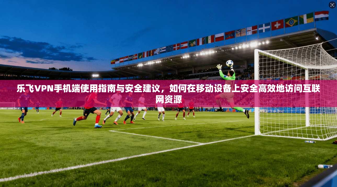 乐飞VPN手机端使用指南与安全建议,如何在移动设备上安全高效地访问互联网资源 乐飞VPN手机端使用指南与安全建议,如何在移动设备上安全高效地访问互联网资源