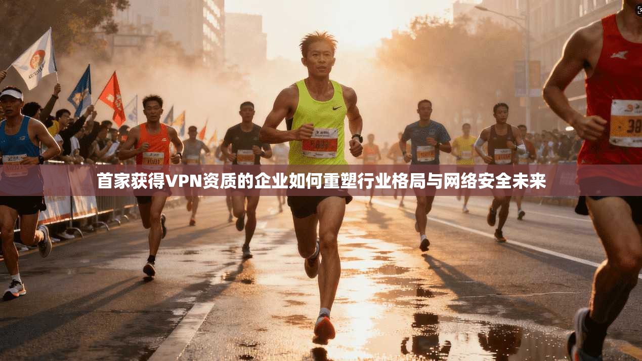 首家获得VPN资质的企业如何重塑行业格局与网络安全未来