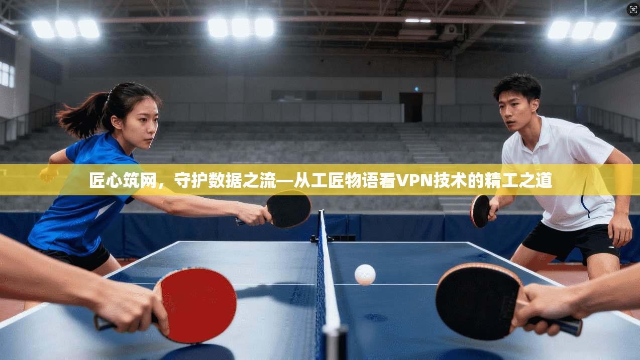 匠心筑网,守护数据之流—从工匠物语看VPN技术的精工之道 匠心筑网,守护数据之流—从工匠物语看VPN技术的精工之道