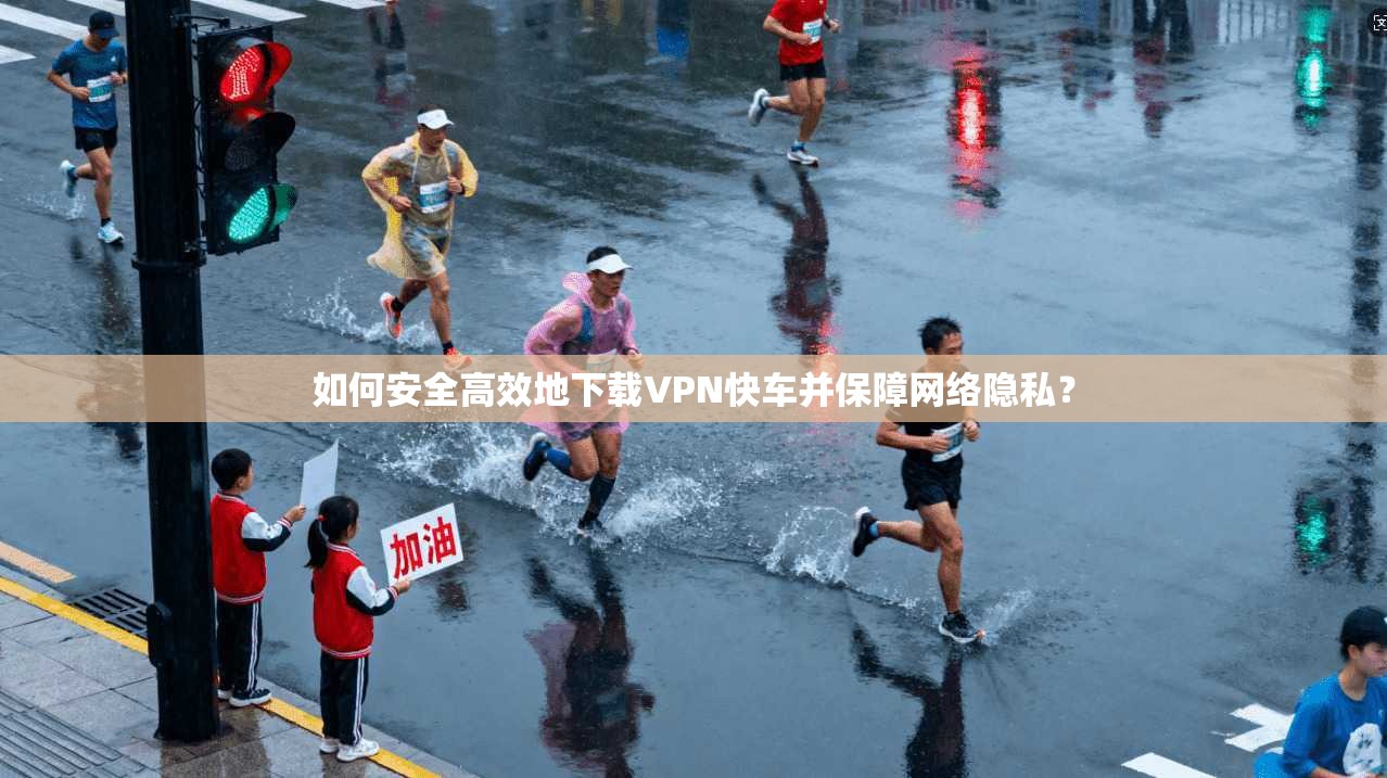 如何安全高效地下载VPN快车并保障网络隐私？