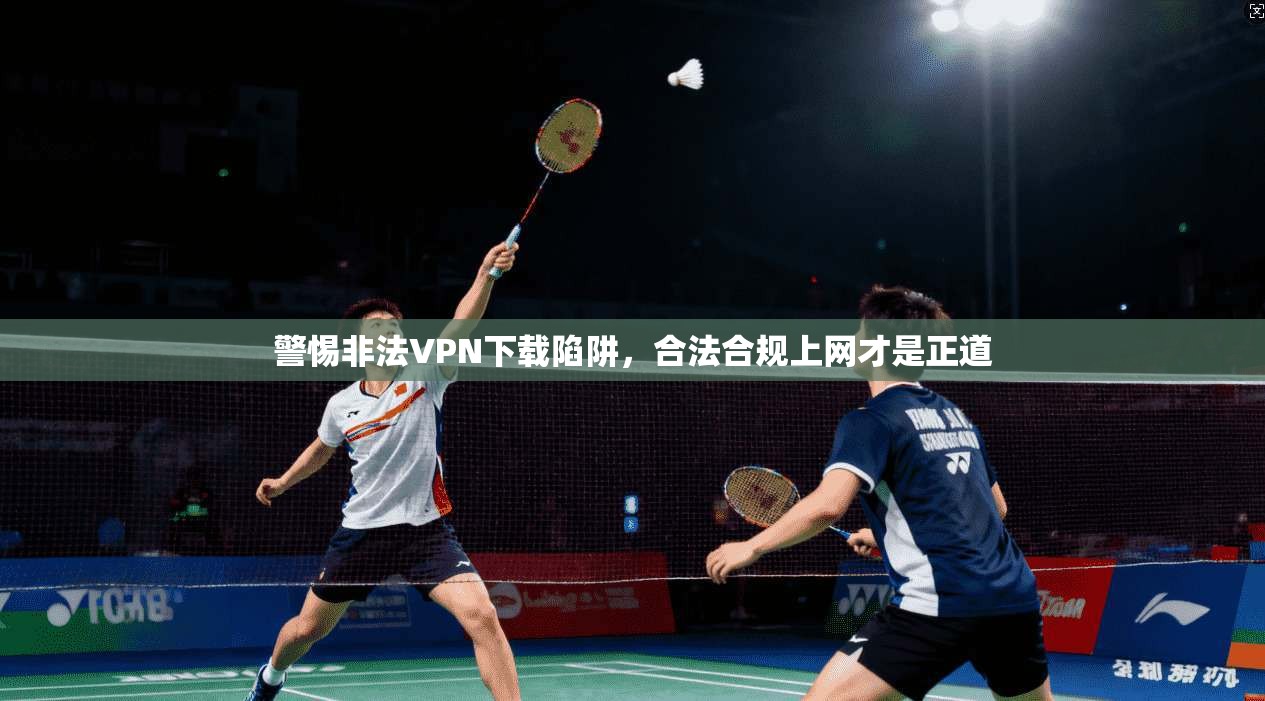 警惕非法VPN下载陷阱，合法合规上网才是正道