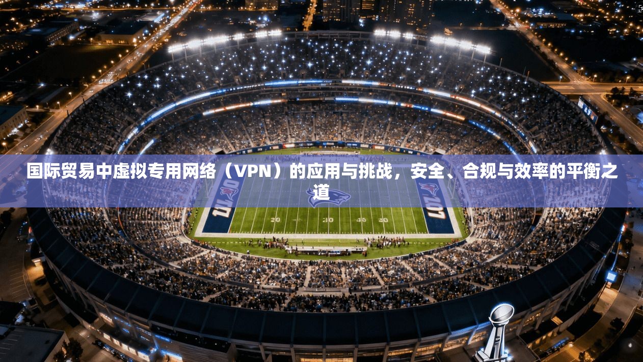 国际贸易中虚拟专用网络(VPN)的应用与挑战,安全、合规与效率的平衡之道 国际贸易中虚拟专用网络(VPN)的应用与挑战,安全、合规与效率的平衡之道