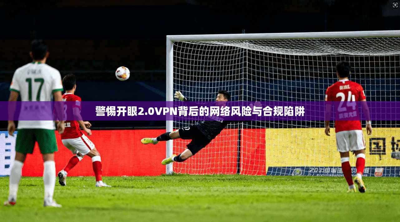 警惕开眼2.0VPN背后的网络风险与合规陷阱 警惕开眼2.0VPN背后的网络风险与合规陷阱