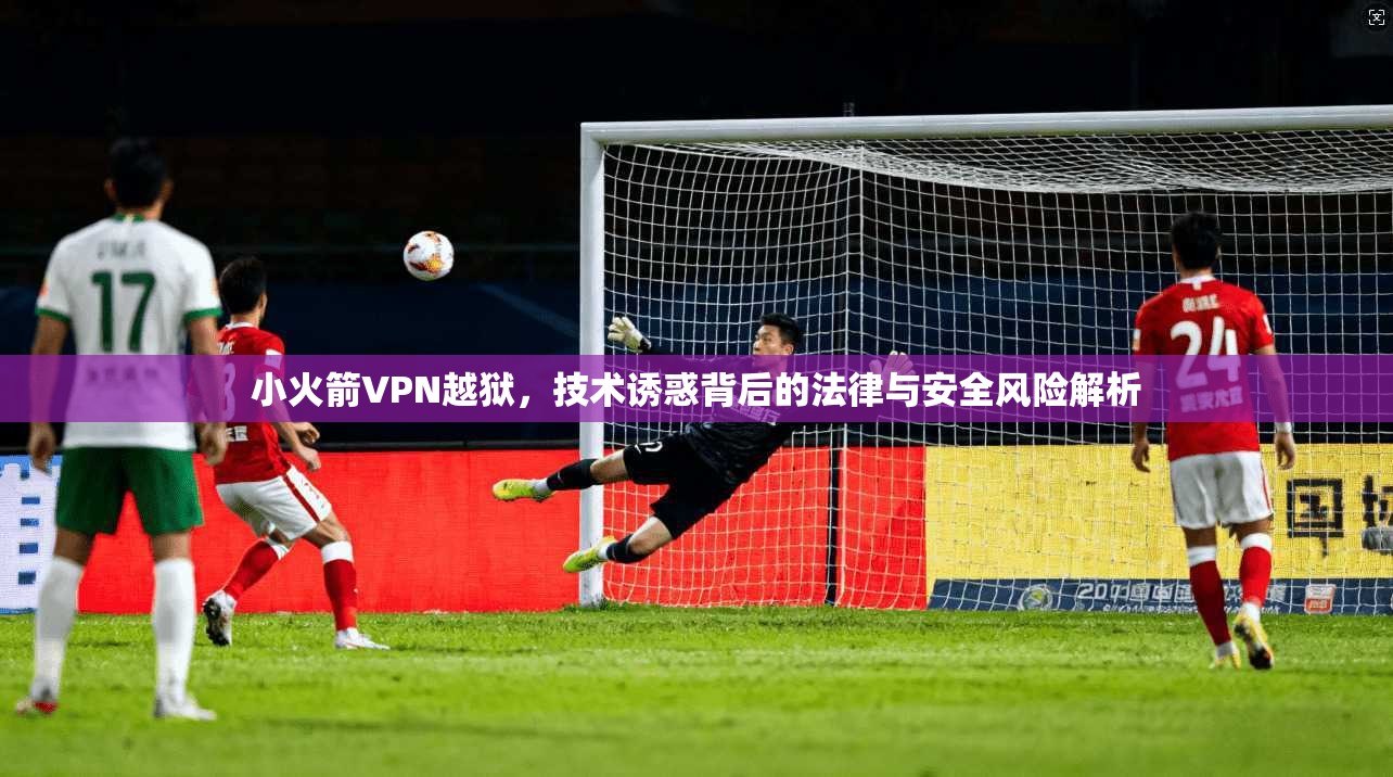 小火箭VPN越狱,技术诱惑背后的法律与安全风险解析 小火箭VPN越狱,技术诱惑背后的法律与安全风险解析