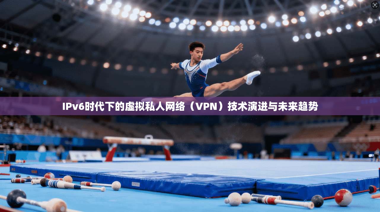 IPv6时代下的虚拟私人网络(VPN)技术演进与未来趋势