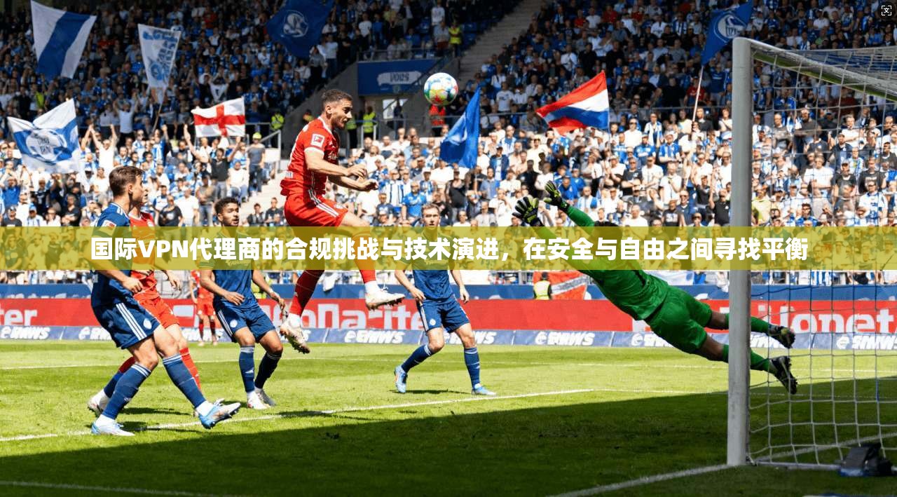国际VPN代理商的合规挑战与技术演进，在安全与自由之间寻找平衡