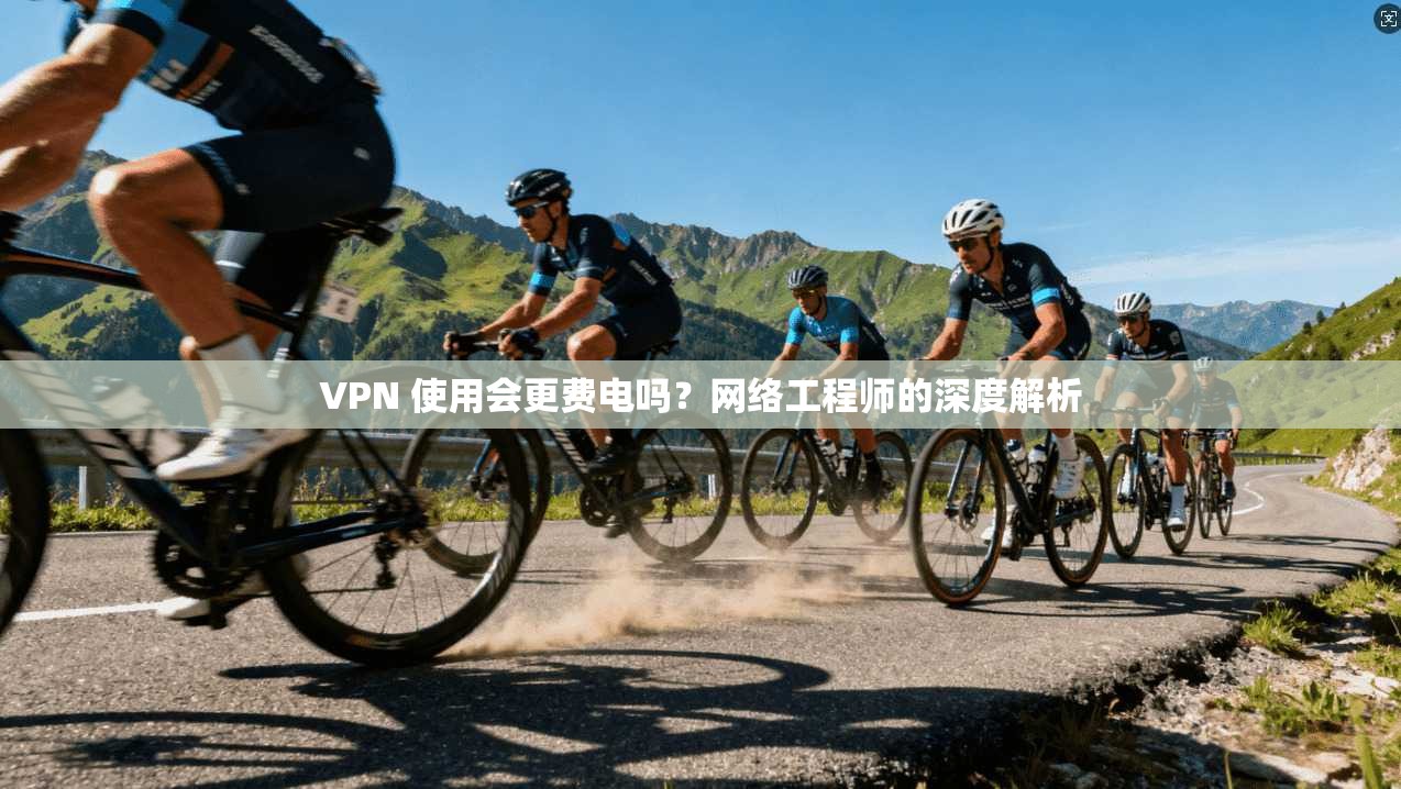 VPN 使用会更费电吗?网络工程师的深度解析