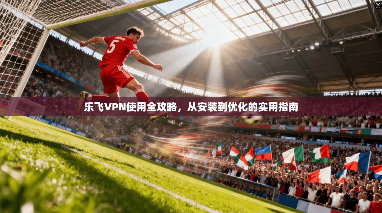 乐飞VPN使用全攻略，从安装到优化的实用指南