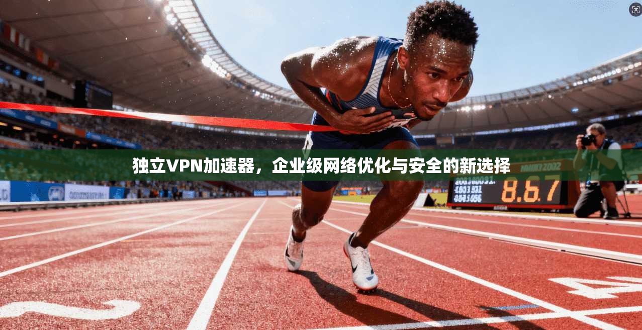 独立VPN加速器，企业级网络优化与安全的新选择