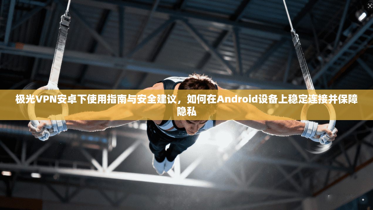 极光VPN安卓下使用指南与安全建议，如何在Android设备上稳定连接并保障隐私