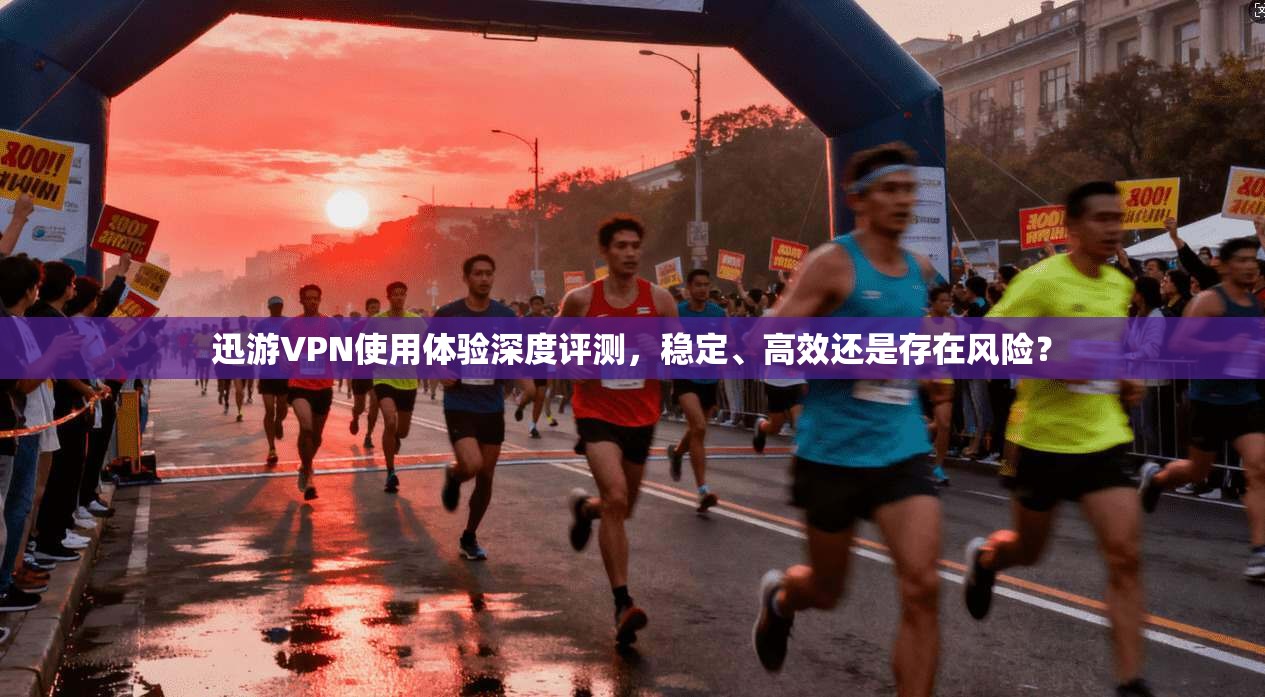 迅游VPN使用体验深度评测,稳定、高效还是存在风险?
