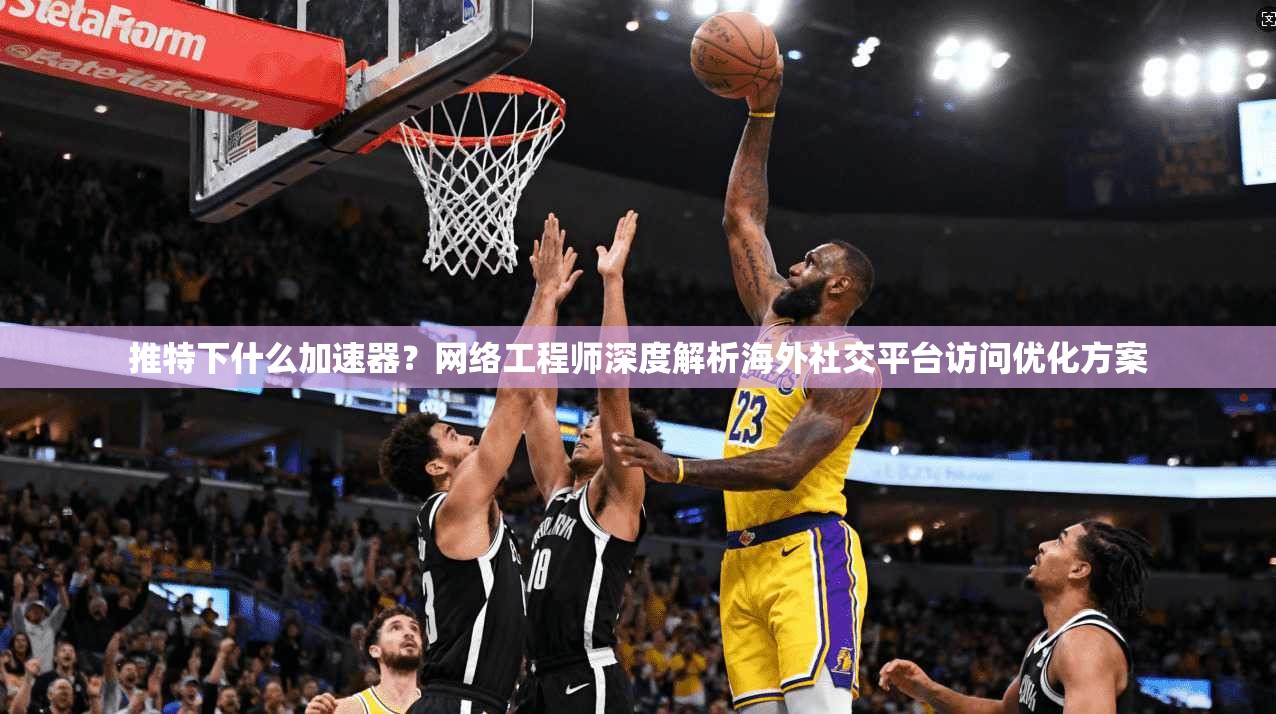 推特下什么加速器?网络工程师深度解析海外社交平台访问优化方案