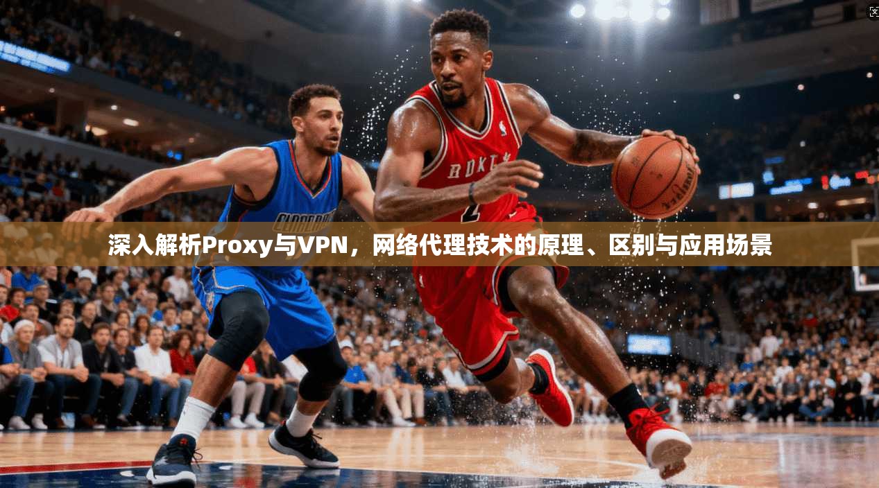 深入解析Proxy与VPN,网络代理技术的原理、区别与应用场景 深入解析Proxy与VPN,网络代理技术的原理、区别与应用场景