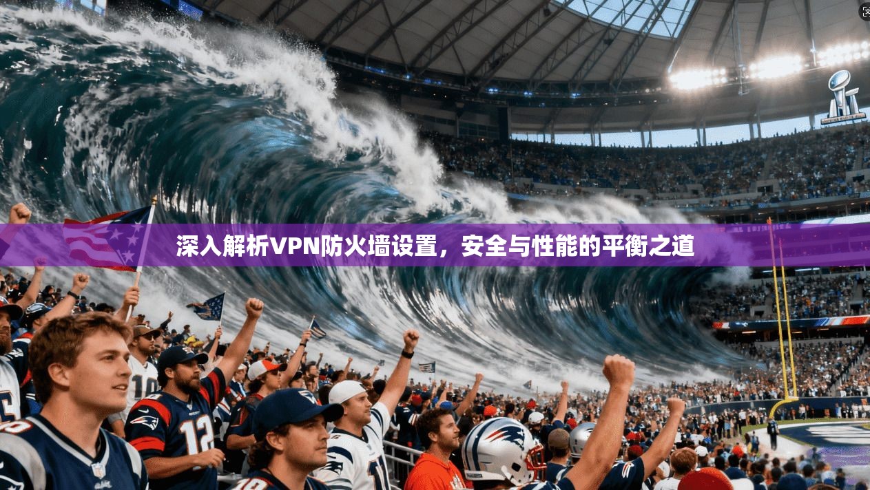深入解析VPN防火墙设置,安全与性能的平衡之道