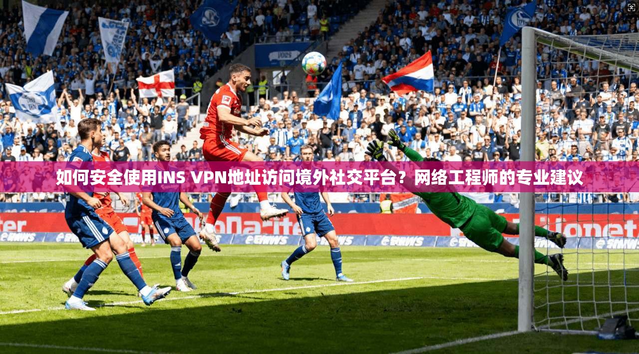 如何安全使用INS VPN地址访问境外社交平台?网络工程师的专业建议