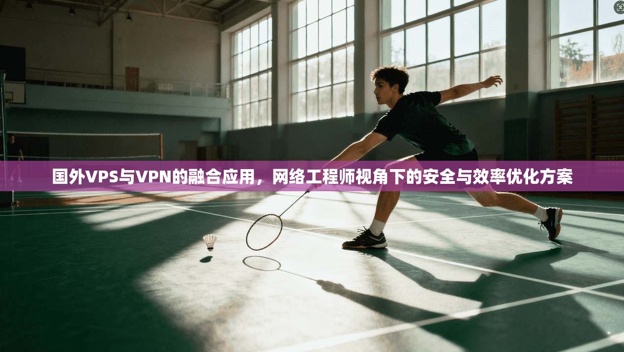 国外VPS与VPN的融合应用，网络工程师视角下的安全与效率优化方案