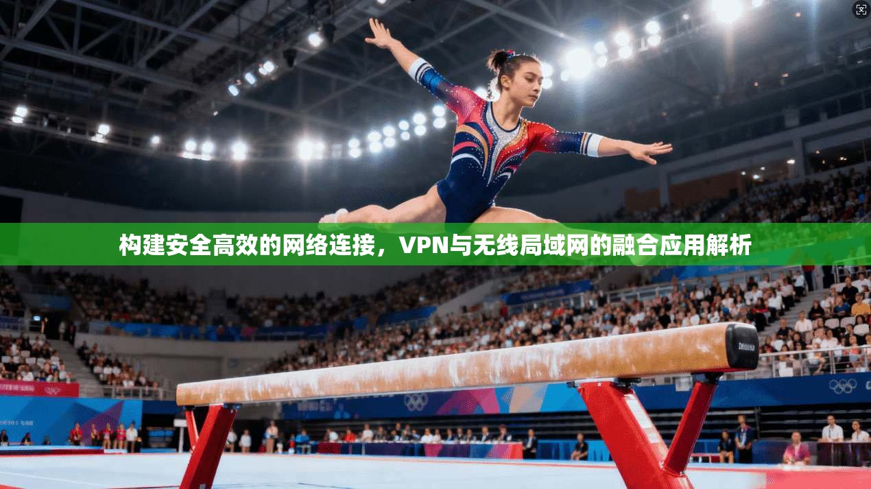 构建安全高效的网络连接，VPN与无线局域网的融合应用解析