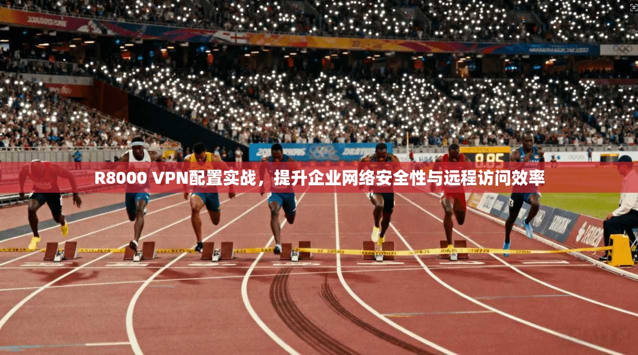R8000 VPN配置实战，提升企业网络安全性与远程访问效率