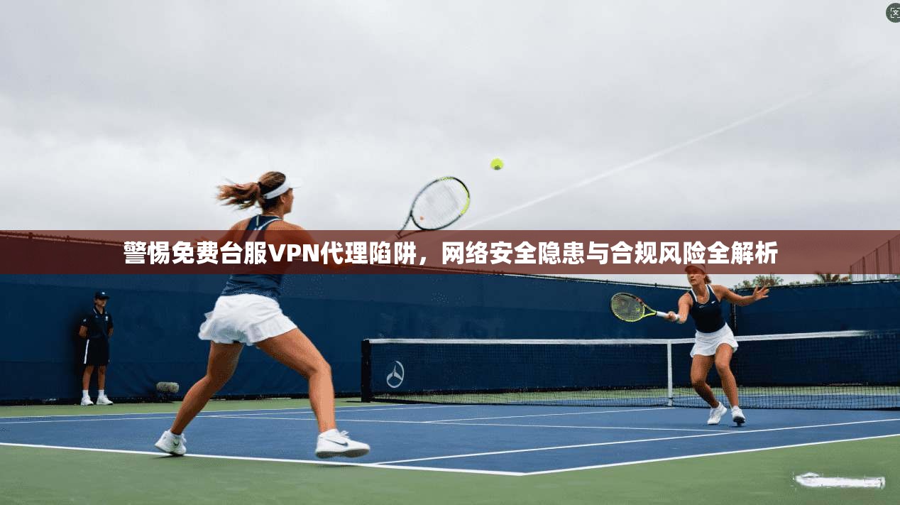警惕免费台服VPN代理陷阱，网络安全隐患与合规风险全解析