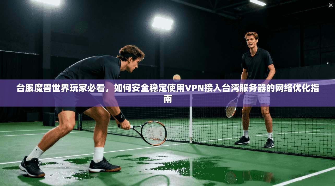 台服魔兽世界玩家必看，如何安全稳定使用VPN接入台湾服务器的网络优化指南