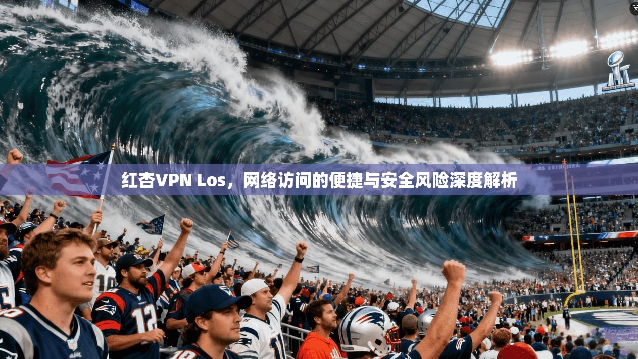 红杏VPN Los，网络访问的便捷与安全风险深度解析