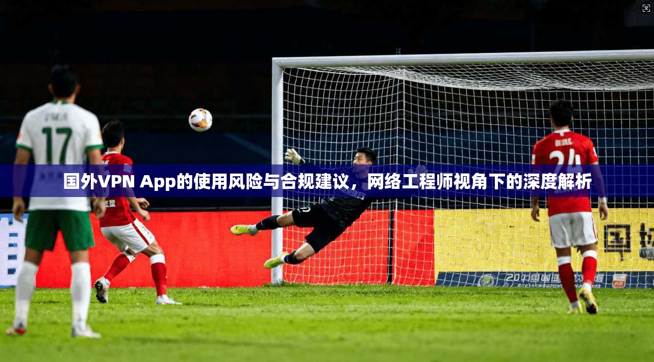 国外VPN App的使用风险与合规建议，网络工程师视角下的深度解析