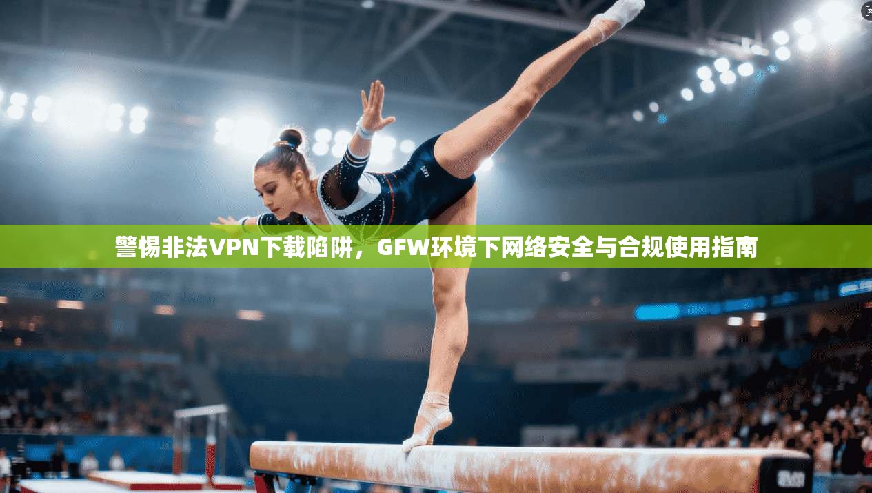 警惕非法VPN下载陷阱，GFW环境下网络安全与合规使用指南