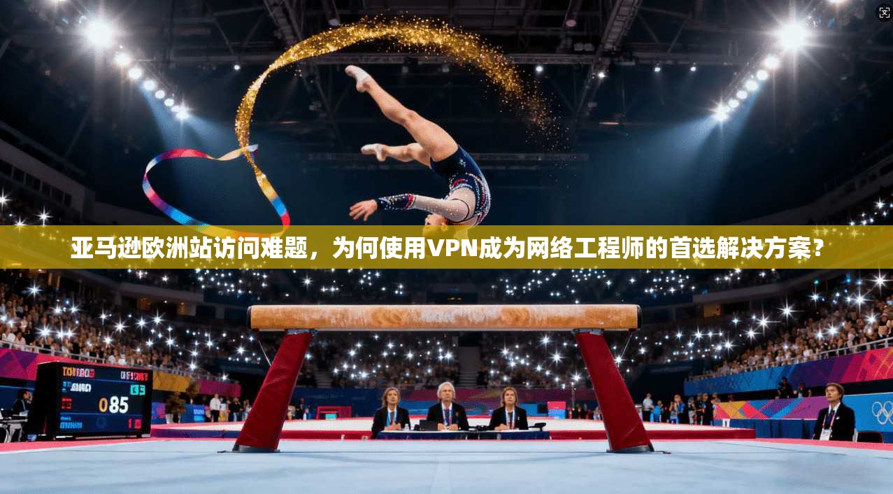 亚马逊欧洲站访问难题，为何使用VPN成为网络工程师的首选解决方案？