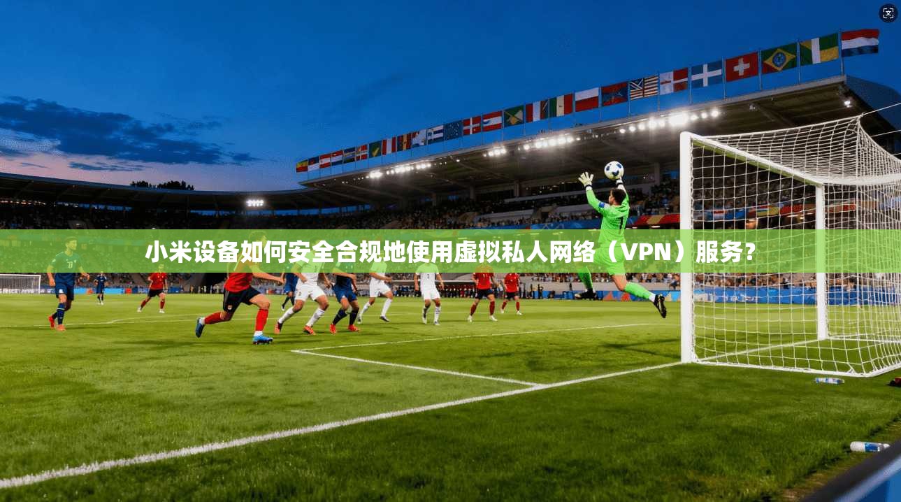 小米设备如何安全合规地使用虚拟私人网络（VPN）服务？