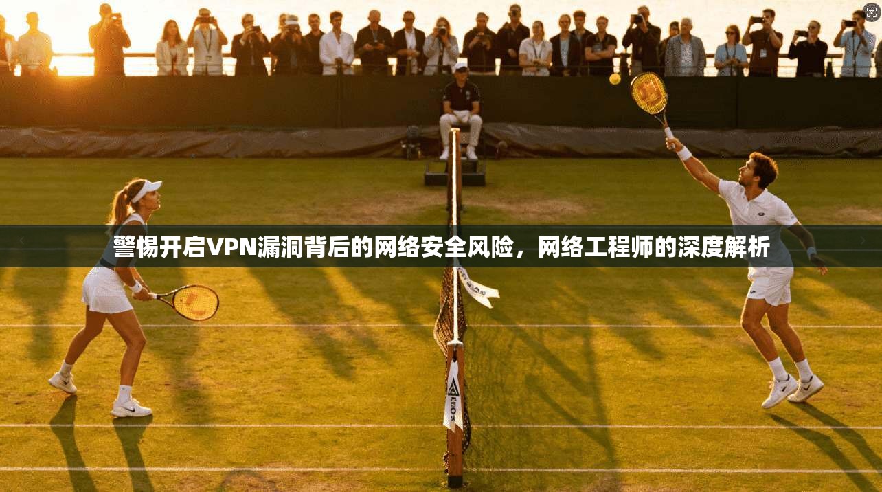 警惕开启VPN漏洞背后的网络安全风险，网络工程师的深度解析