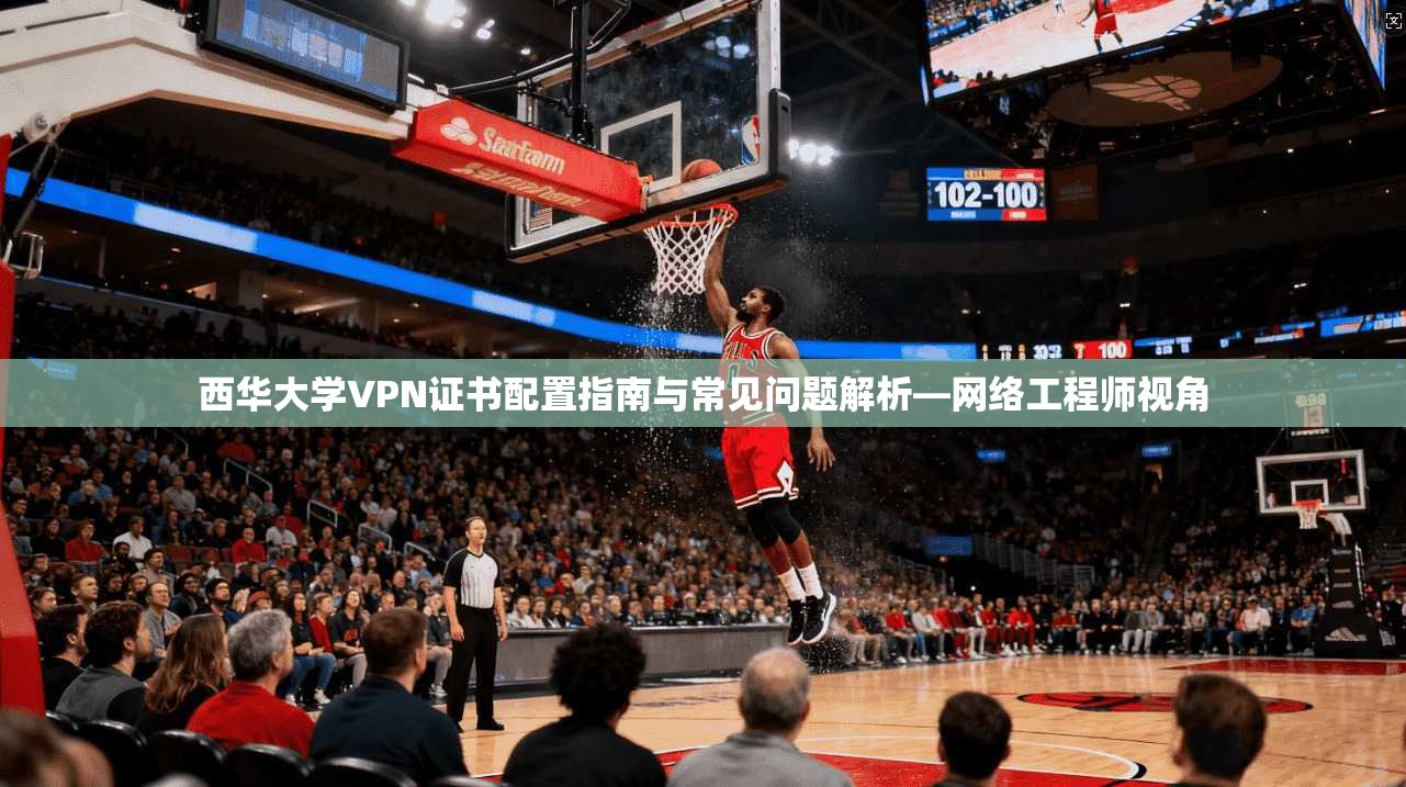 西华大学VPN证书配置指南与常见问题解析—网络工程师视角