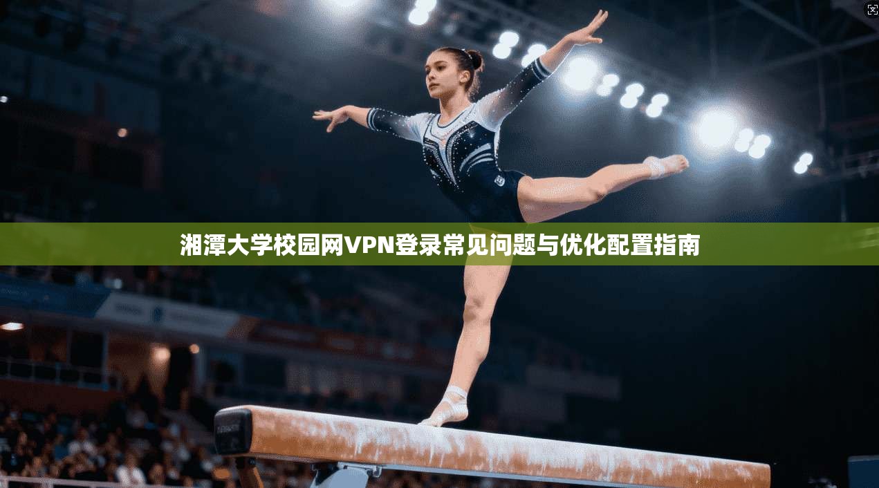湘潭大学校园网VPN登录常见问题与优化配置指南