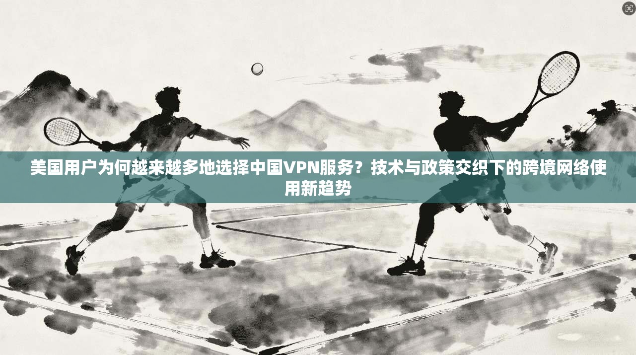 美国用户为何越来越多地选择中国VPN服务？技术与政策交织下的跨境网络使用新趋势