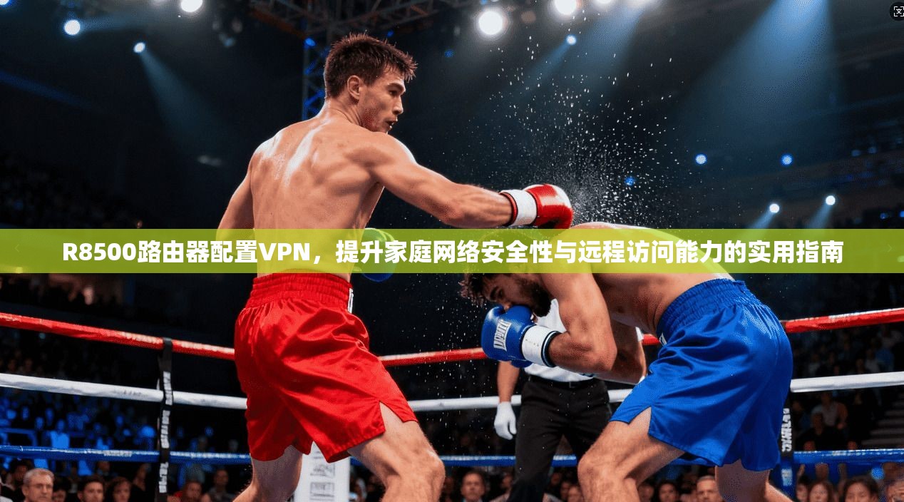 R8500路由器配置VPN，提升家庭网络安全性与远程访问能力的实用指南