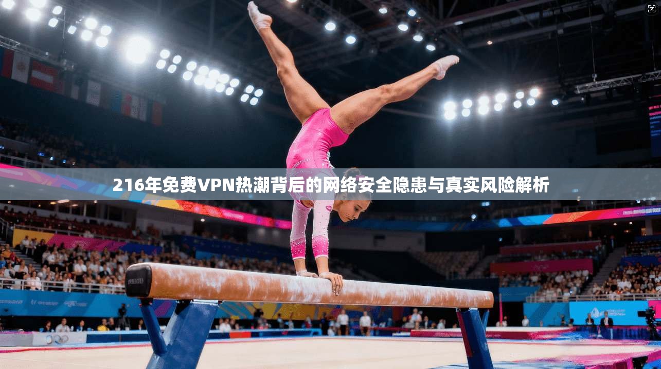 216年免费VPN热潮背后的网络安全隐患与真实风险解析