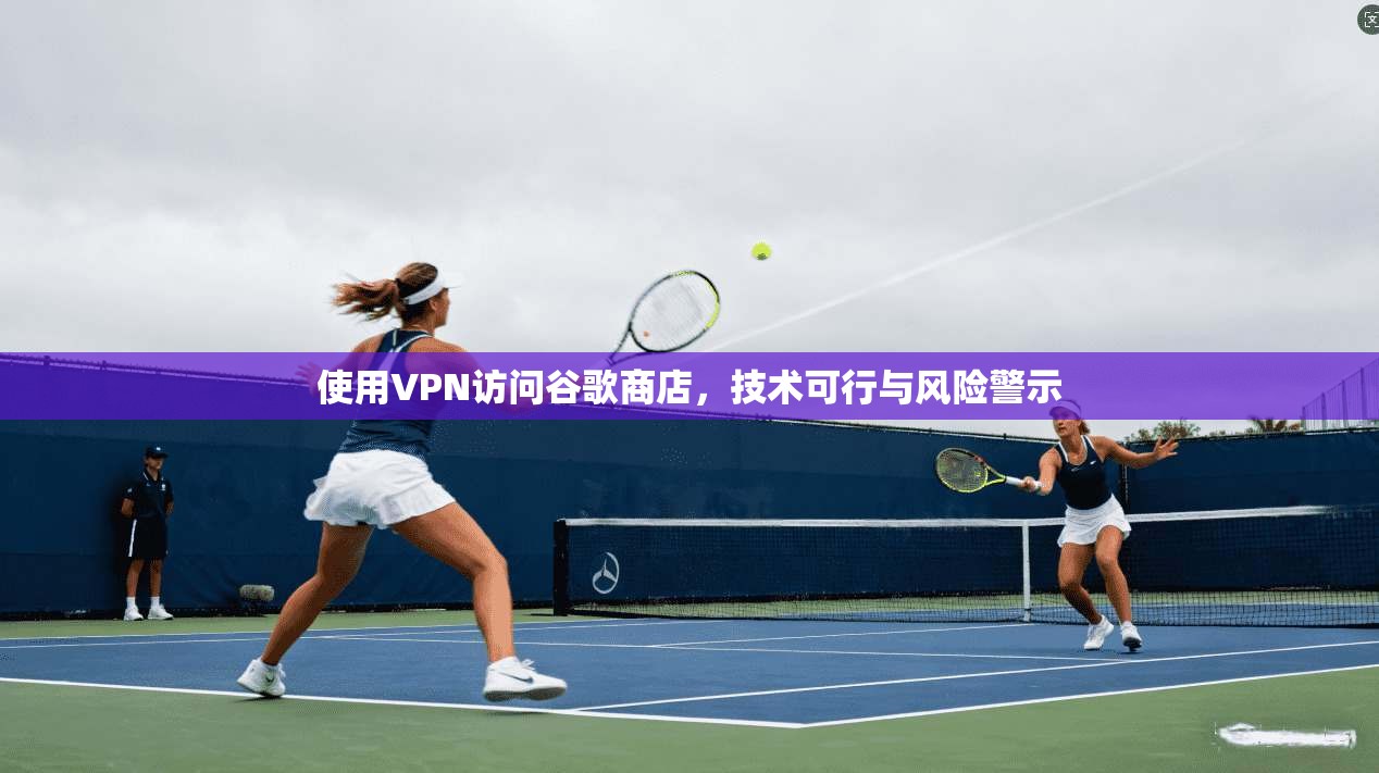 使用VPN访问谷歌商店，技术可行与风险警示