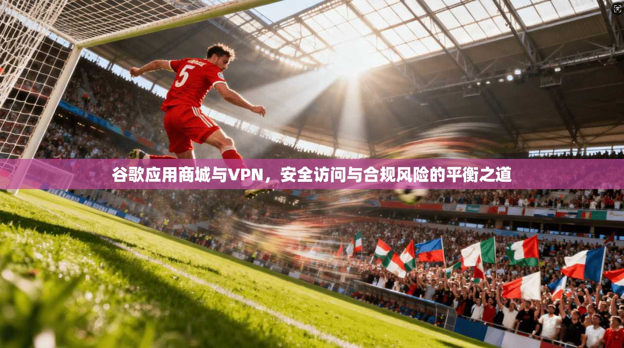 谷歌应用商城与VPN，安全访问与合规风险的平衡之道