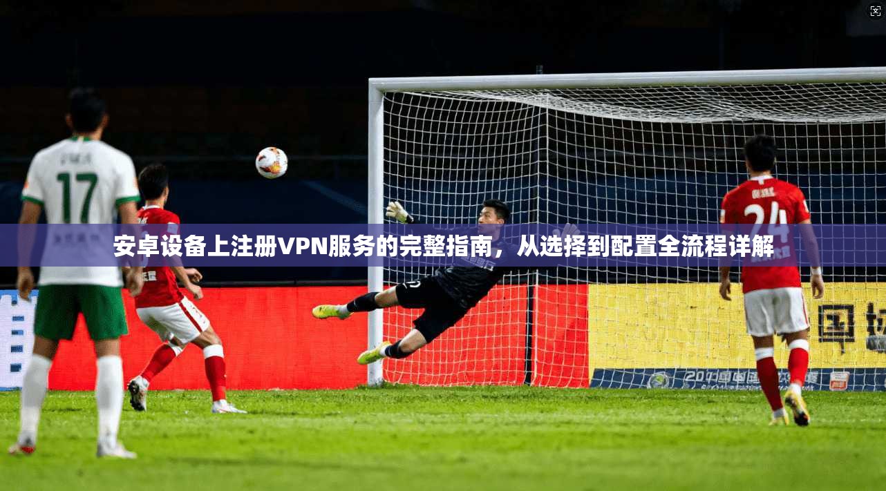安卓设备上注册VPN服务的完整指南，从选择到配置全流程详解