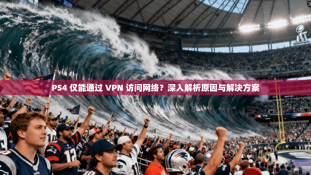 PS4 仅能通过 VPN 访问网络？深入解析原因与解决方案