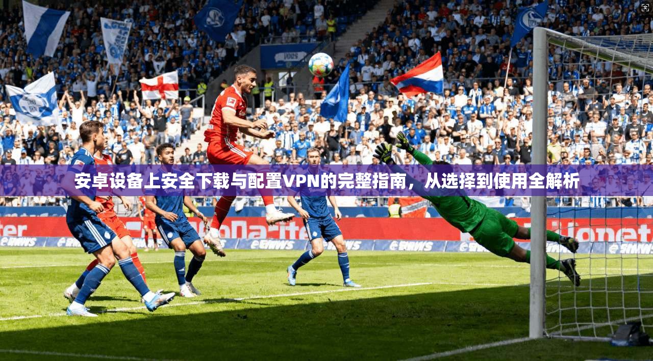 安卓设备上安全下载与配置VPN的完整指南，从选择到使用全解析
