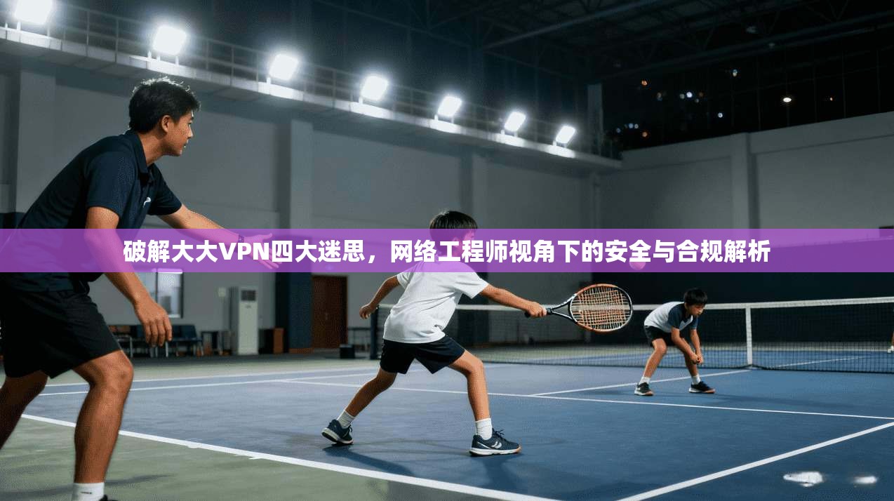 破解大大VPN四大迷思，网络工程师视角下的安全与合规解析