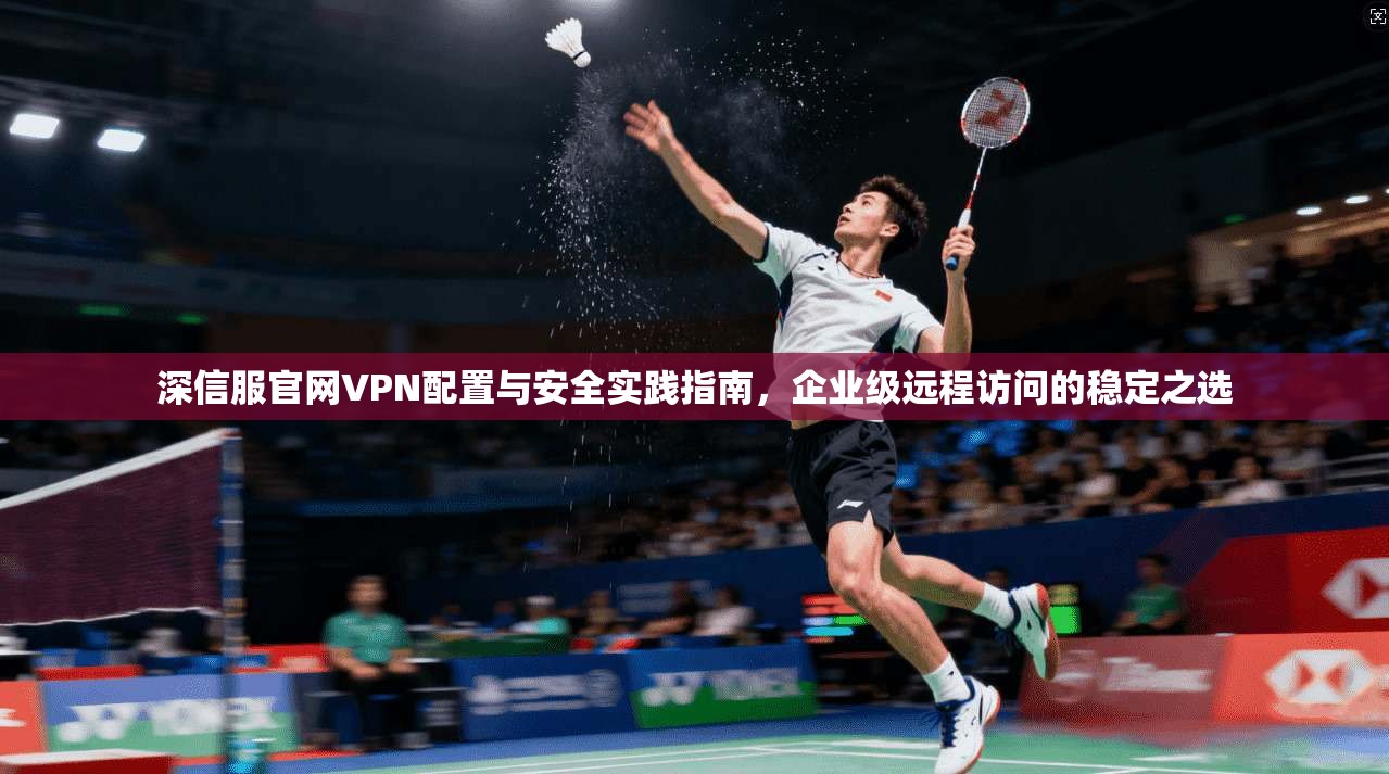 深信服官网VPN配置与安全实践指南，企业级远程访问的稳定之选