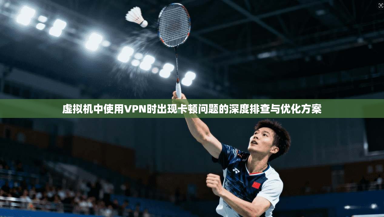 虚拟机中使用VPN时出现卡顿问题的深度排查与优化方案