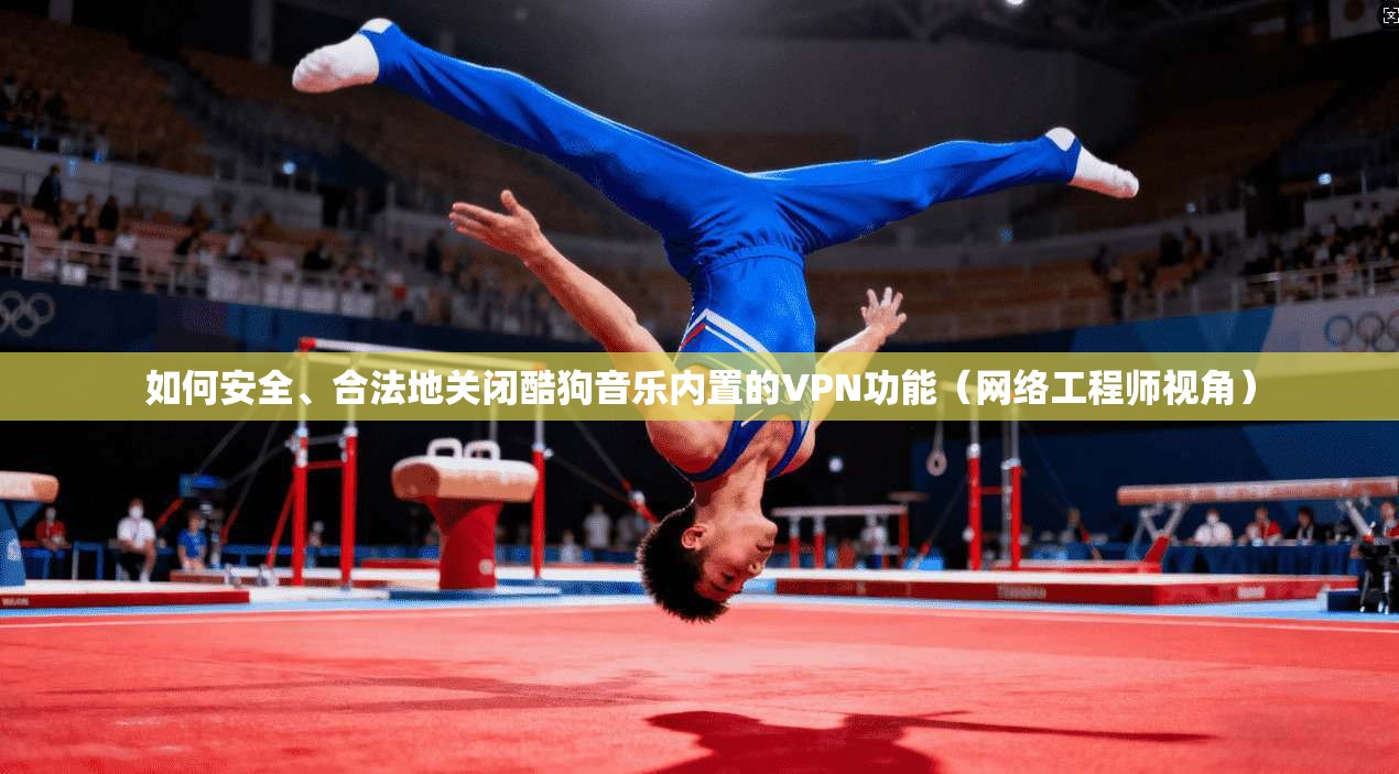 如何安全、合法地关闭酷狗音乐内置的VPN功能（网络工程师视角）