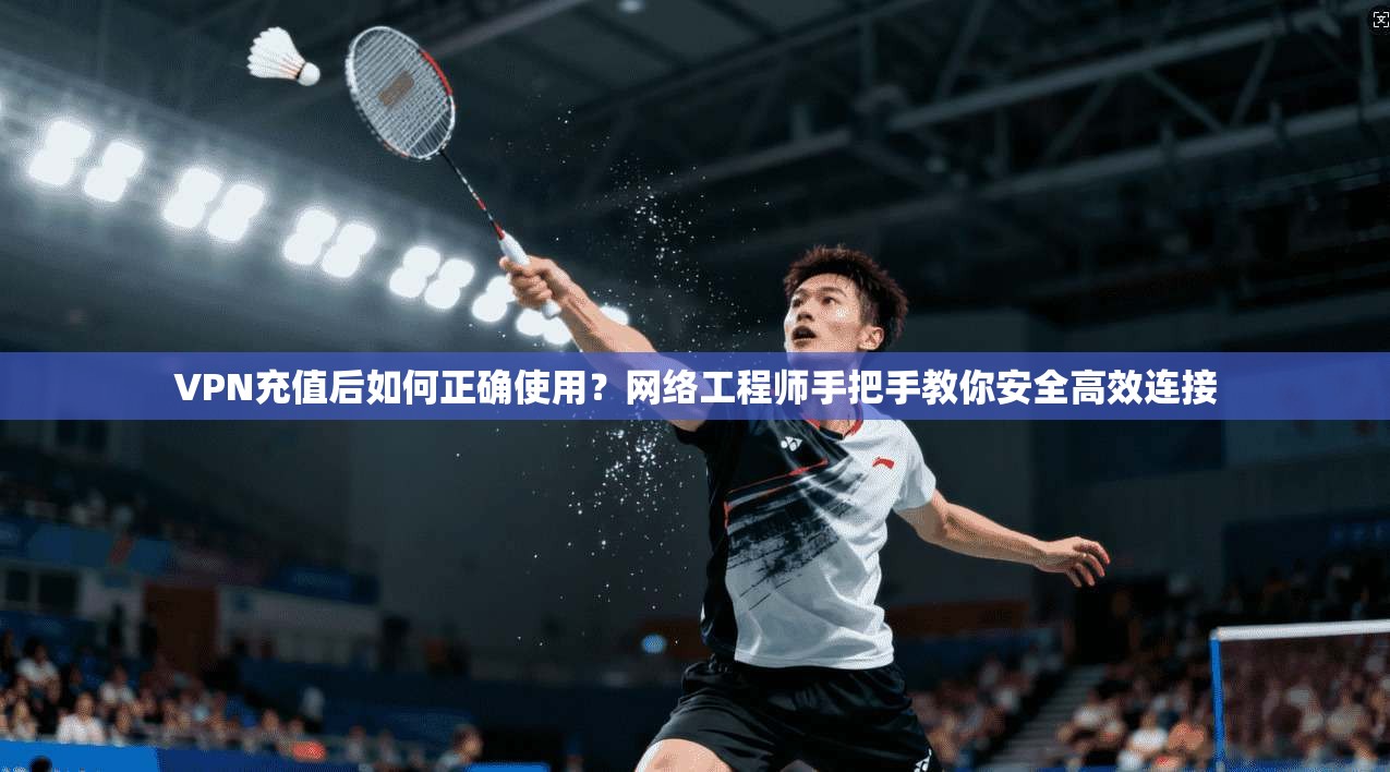 VPN充值后如何正确使用？网络工程师手把手教你安全高效连接