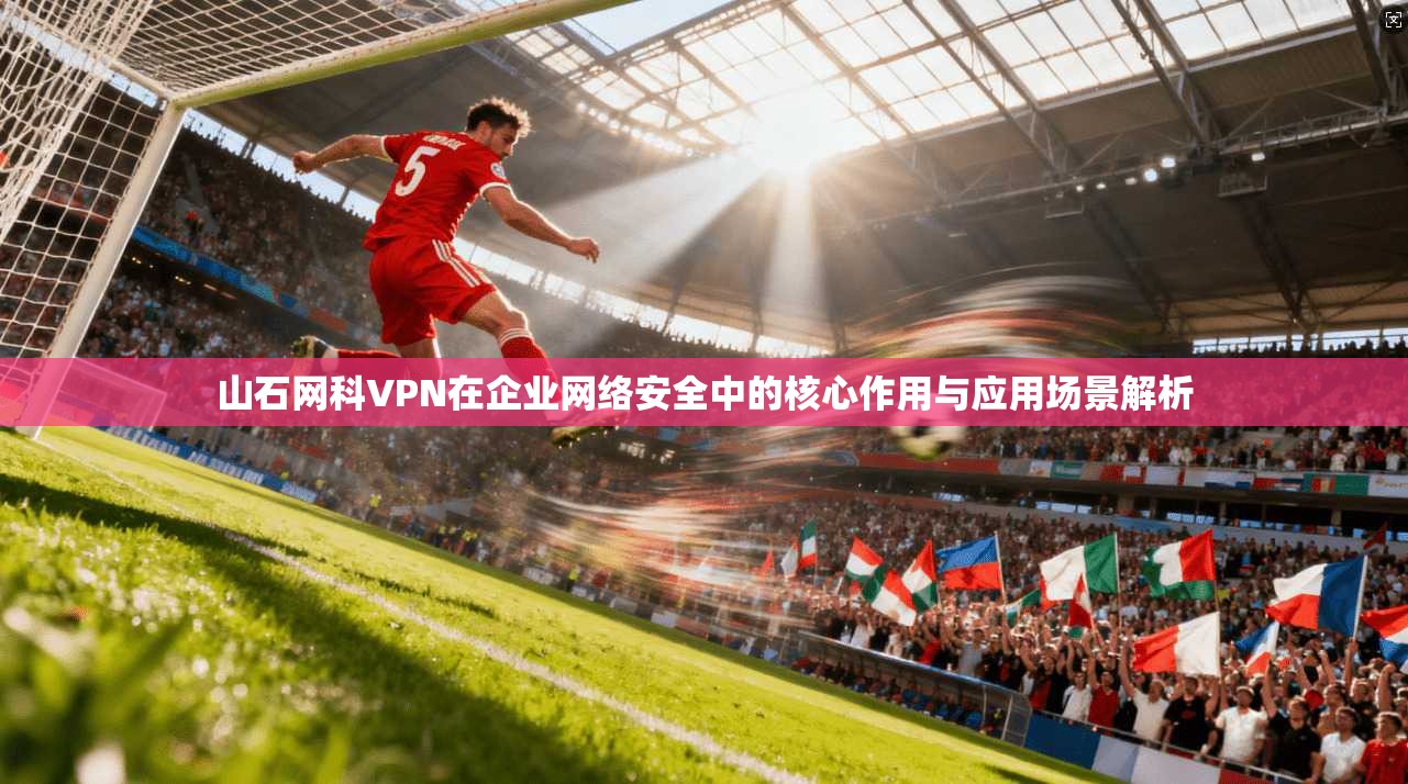 山石网科VPN在企业网络安全中的核心作用与应用场景解析