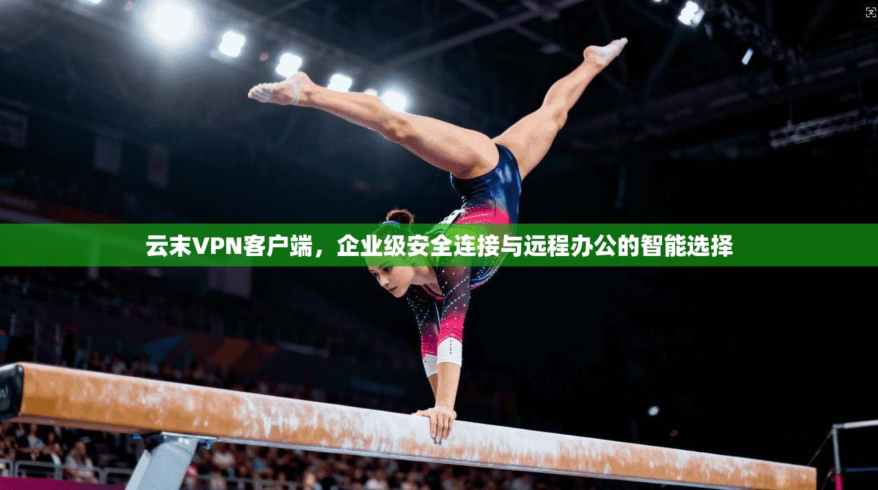 云末VPN客户端，企业级安全连接与远程办公的智能选择