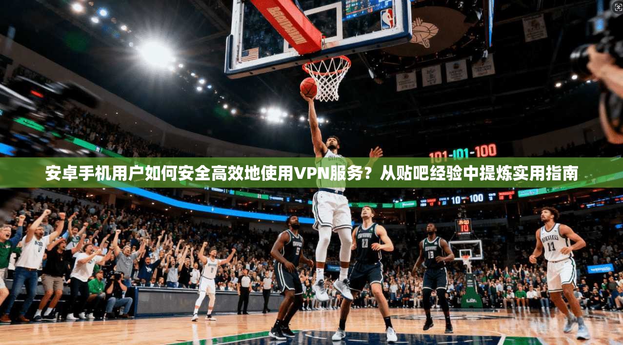 安卓手机用户如何安全高效地使用VPN服务？从贴吧经验中提炼实用指南